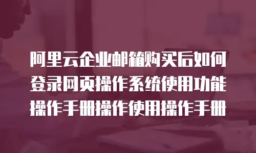 阿里云企业邮箱购买后如何登录网页操作系统使用功能操作手册操作使用操作手册