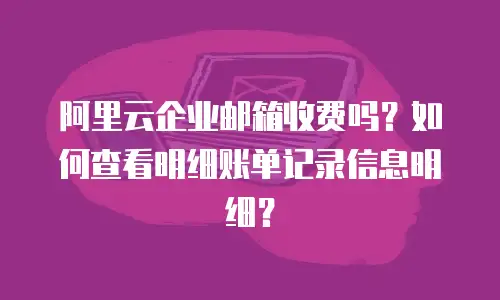 阿里云企业邮箱收费吗？如何查看明细账单记录信息明细？