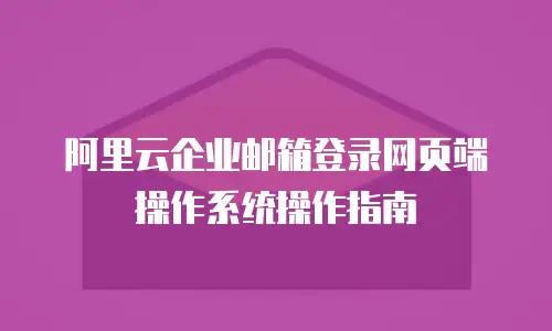 阿里云企业邮箱登录网页端操作系统操作指南