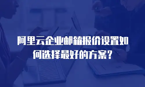 阿里云企业邮箱报价设置如何选择最好的方案？
