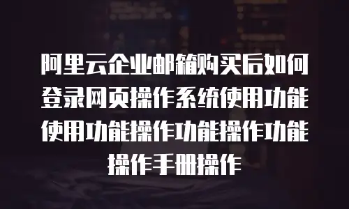 阿里云企业邮箱购买后如何登录网页操作系统使用功能使用功能操作功能操作功能操作手册操作