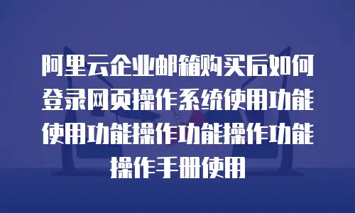 阿里云企业邮箱购买后如何登录网页操作系统使用功能使用功能操作功能操作功能操作手册使用