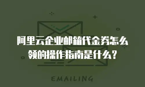 阿里云企业邮箱代金券怎么领的操作指南是什么？