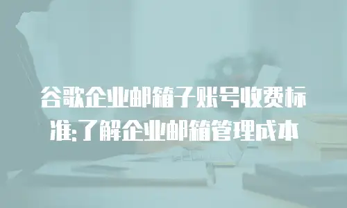 谷歌企业邮箱子账号收费标准:了解企业邮箱管理成本