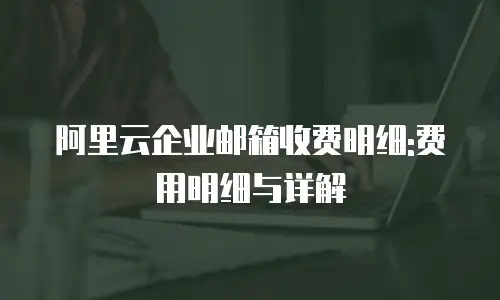 阿里云企业邮箱收费明细:费用明细与详解