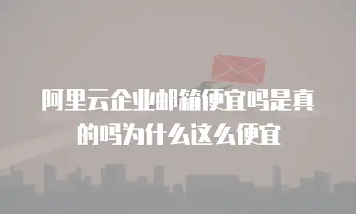 阿里云企业邮箱便宜吗是真的吗为什么这么便宜