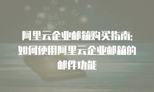 阿里云企业邮箱购买指南: 如何使用阿里云企业邮箱的邮件功能