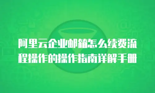 阿里云企业邮箱怎么续费流程操作的操作指南详解手册