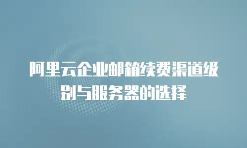 阿里云企业邮箱续费渠道级别与服务器的选择