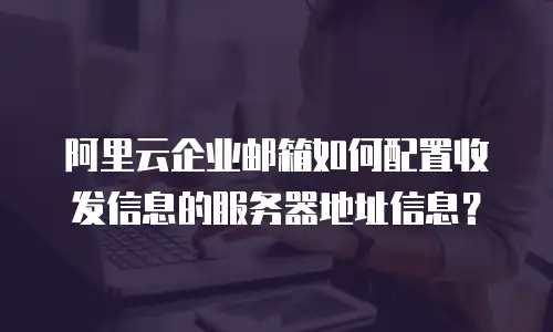 阿里云企业邮箱如何配置收发信息的服务器地址信息？