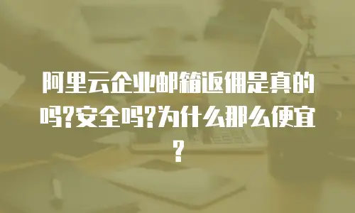 阿里云企业邮箱返佣是真的吗?安全吗?为什么那么便宜?