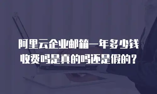 阿里云企业邮箱一年多少钱收费吗是真的吗还是假的？