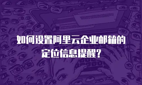 如何设置阿里云企业邮箱的定位信息提醒？