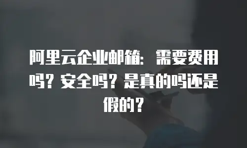 阿里云企业邮箱：需要费用吗？安全吗？是真的吗还是假的？
