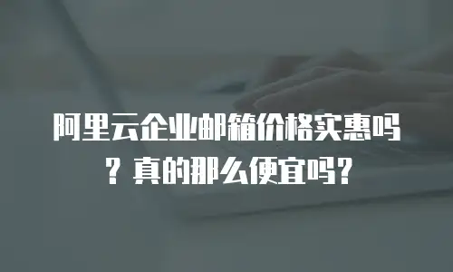 阿里云企业邮箱价格实惠吗？真的那么便宜吗？