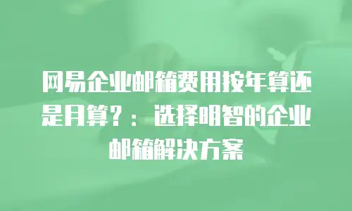 网易企业邮箱费用按年算还是月算?:选择明智的企业邮箱解决方案