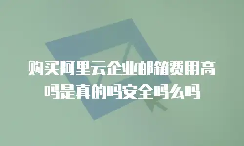 购买阿里云企业邮箱费用高吗是真的吗安全吗么吗