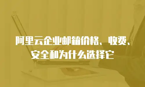 阿里云企业邮箱价格、收费、安全和为什么选择它