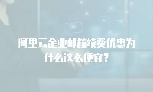 阿里云企业邮箱续费优惠为什么这么便宜？