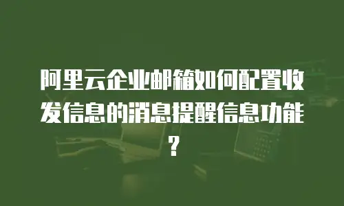 阿里云企业邮箱如何配置收发信息的消息提醒信息功能?