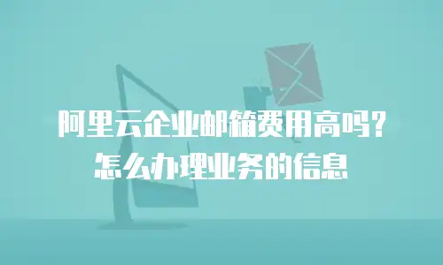 阿里云企业邮箱费用高吗？怎么办理业务的信息