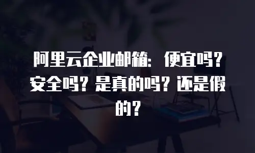 阿里云企业邮箱：便宜吗？安全吗？是真的吗？还是假的？