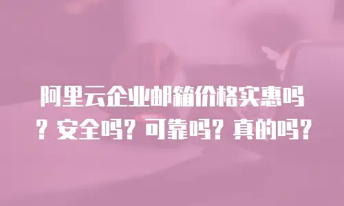 阿里云企业邮箱价格实惠吗？安全吗？可靠吗？真的吗？