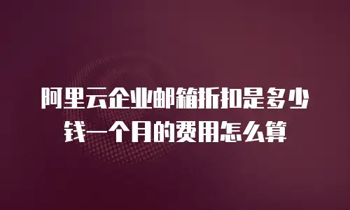阿里云企业邮箱折扣是多少钱一个月的费用怎么算