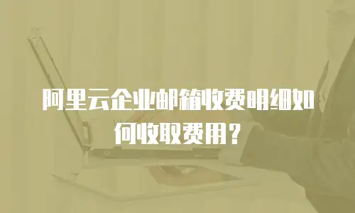 阿里云企业邮箱收费明细如何收取费用？