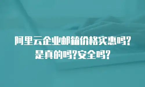 阿里云企业邮箱价格实惠吗?是真的吗?安全吗?