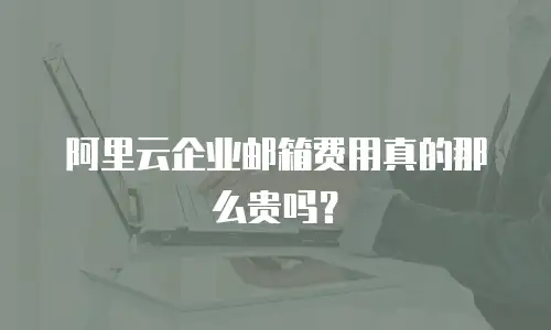 阿里云企业邮箱费用真的那么贵吗？