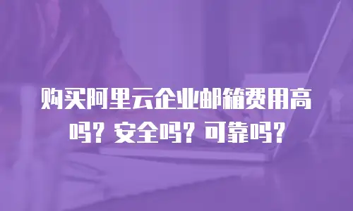 购买阿里云企业邮箱费用高吗?安全吗?可靠吗?
