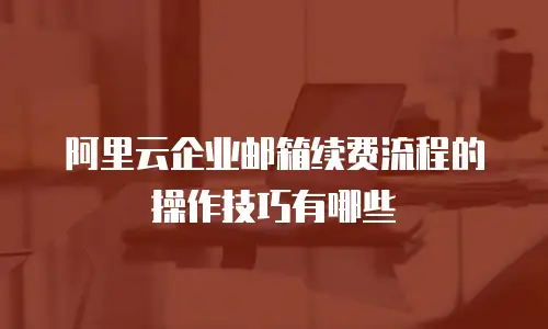 阿里云企业邮箱续费流程的操作技巧有哪些