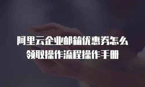 阿里云企业邮箱优惠券怎么领取操作流程操作手册