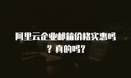 阿里云企业邮箱价格实惠吗?真的吗?