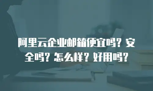 阿里云企业邮箱便宜吗？安全吗？怎么样？好用吗？