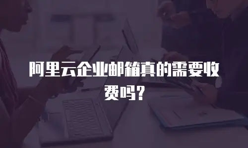 阿里云企业邮箱真的需要收费吗？