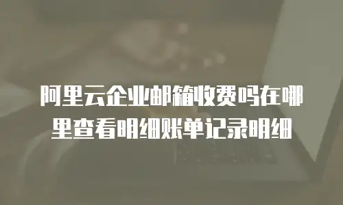 阿里云企业邮箱收费吗在哪里查看明细账单记录明细