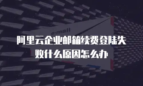 阿里云企业邮箱续费登陆失败什么原因怎么办