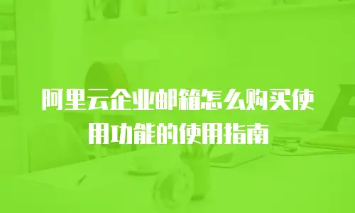 阿里云企业邮箱怎么购买使用功能的使用指南