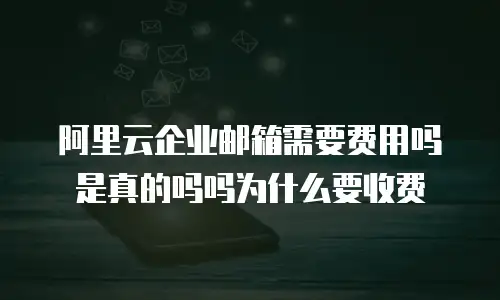 阿里云企业邮箱需要费用吗是真的吗吗为什么要收费
