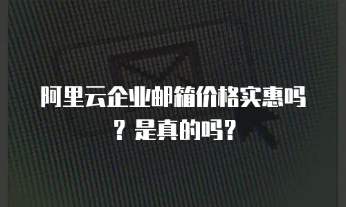 阿里云企业邮箱价格实惠吗？是真的吗？