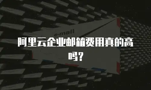 阿里云企业邮箱费用真的高吗？