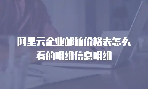 阿里云企业邮箱价格表怎么看的明细信息明细