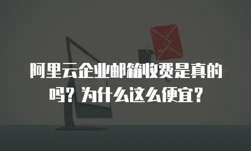 阿里云企业邮箱收费是真的吗？为什么这么便宜？