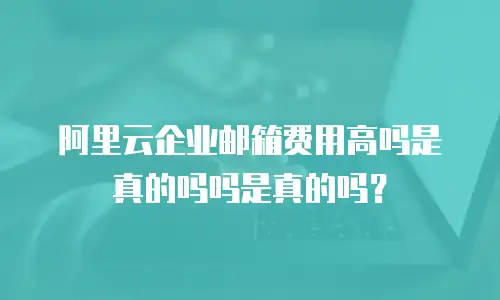 阿里云企业邮箱费用高吗是真的吗吗是真的吗？