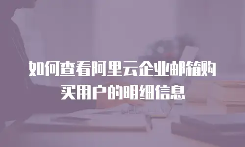 如何查看阿里云企业邮箱购买用户的明细信息
