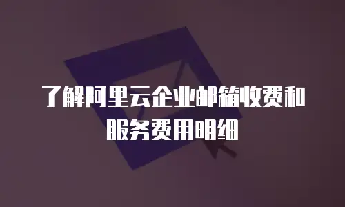 了解阿里云企业邮箱收费和服务费用明细