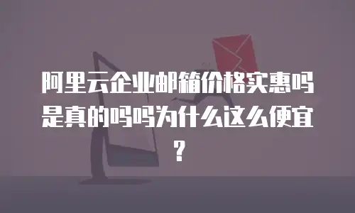 阿里云企业邮箱价格实惠吗是真的吗吗为什么这么便宜？