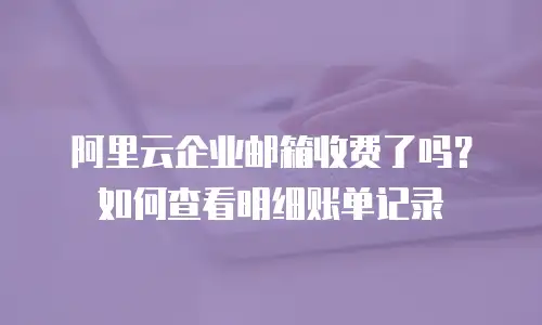 阿里云企业邮箱收费了吗？如何查看明细账单记录